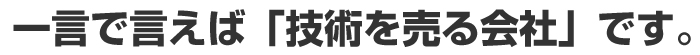 一言で言えば「技術を売る会社」です。