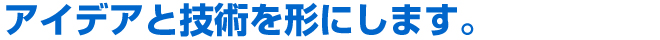 全て、私たちのアイデアと技術を形にします。